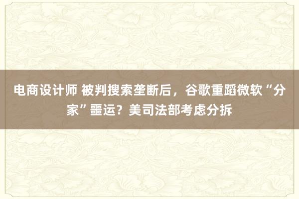 电商设计师 被判搜索垄断后，谷歌重蹈微软“分家”噩运？美司法部考虑分拆