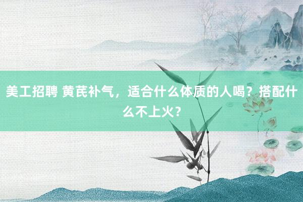 美工招聘 黄芪补气，适合什么体质的人喝？搭配什么不上火？