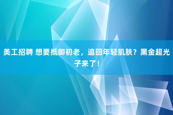 美工招聘 想要抵御初老，追回年轻肌肤？黑金超光子来了！