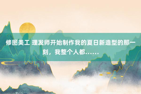 修图美工 理发师开始制作我的夏日新造型的那一刻，我整个人都……