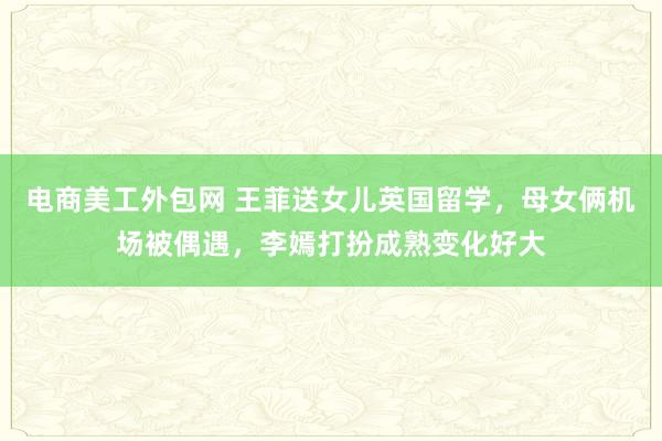 电商美工外包网 王菲送女儿英国留学，母女俩机场被偶遇，李嫣打扮成熟变化好大