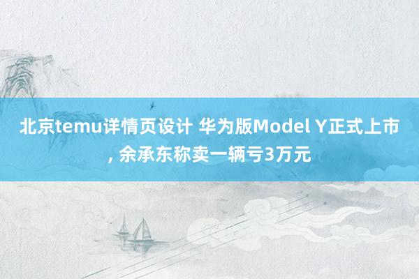 北京temu详情页设计 华为版Model Y正式上市, 余承东称卖一辆亏3万元