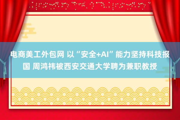 电商美工外包网 以“安全+AI”能力坚持科技报国 周鸿祎被西安交通大学聘为兼职教授