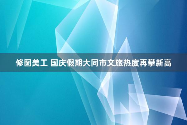 修图美工 国庆假期大同市文旅热度再攀新高