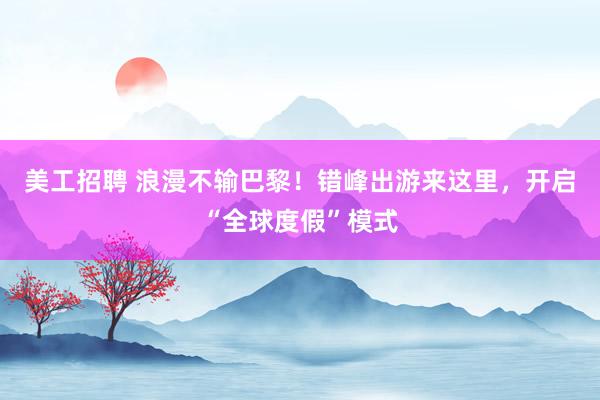 美工招聘 浪漫不输巴黎！错峰出游来这里，开启“全球度假”模式