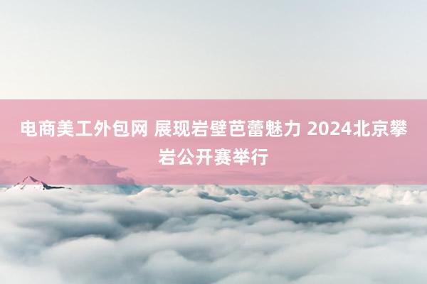 电商美工外包网 展现岩壁芭蕾魅力 2024北京攀岩公开赛举行