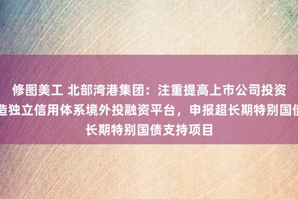 修图美工 北部湾港集团：注重提高上市公司投资价值；打造独立信用体系境外投融资平台，申报超长期特别国债支持项目