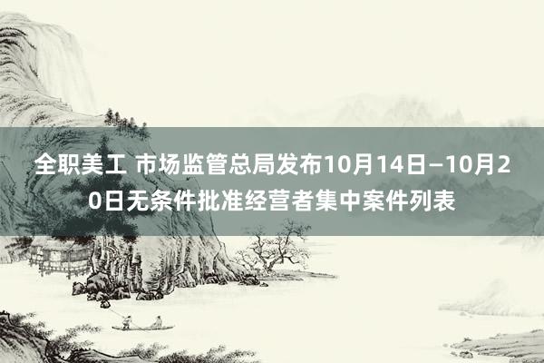 全职美工 市场监管总局发布10月14日—10月20日无条件批准经营者集中案件列表