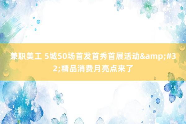 兼职美工 5城50场首发首秀首展活动&#32;精品消费月亮点来了